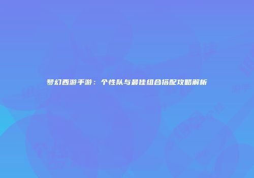 梦幻西游手游：个性队与最佳组合搭配攻略解析