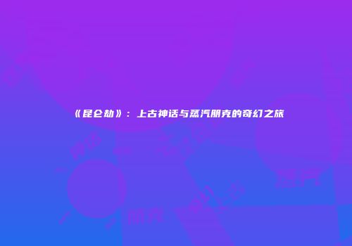 《昆仑劫》：上古神话与蒸汽朋克的奇幻之旅