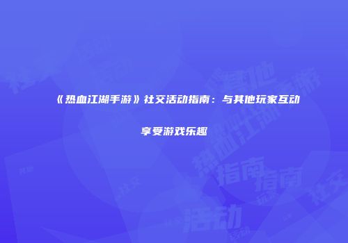 《热血江湖手游》社交活动指南：与其他玩家互动享受游戏乐趣