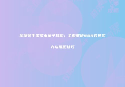 阴阳师手游茨木童子攻略：全面解析SSR式神实力与搭配技巧