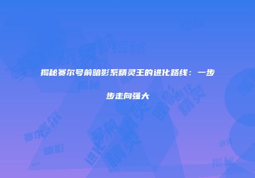 揭秘赛尔号前暗影系精灵王的进化路线：一步步走向强大