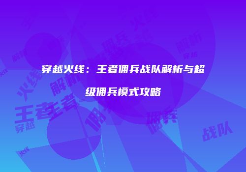 穿越火线：王者佣兵战队解析与超级佣兵模式攻略