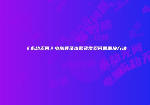 《永劫无间》电脑登录攻略及常见问题解决方法