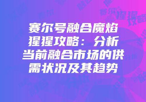 赛尔号融合魔焰猩猩攻略：分析当前融合市场的供需状况及其趋势