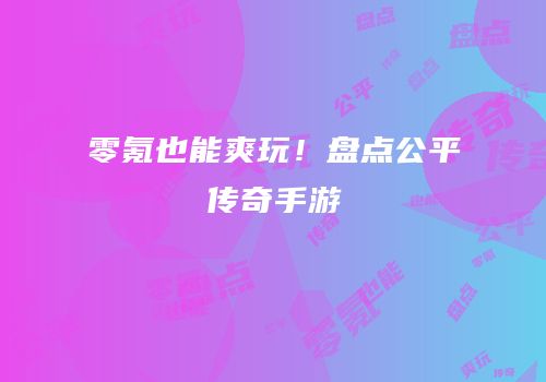 零氪也能爽玩！盘点公平传奇手游