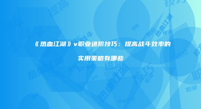 《热血江湖》v职业进阶技巧：提高战斗效率的实用策略有哪些