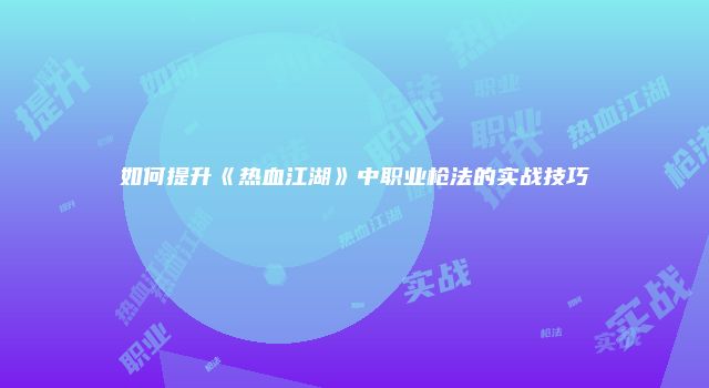 如何提升《热血江湖》中职业枪法的实战技巧
