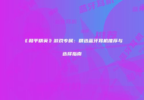《和平精英》游戏专属：精选蓝牙耳机推荐与选择指南