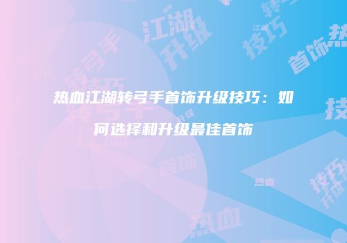 热血江湖转弓手首饰升级技巧:如何选择和升级最佳首饰