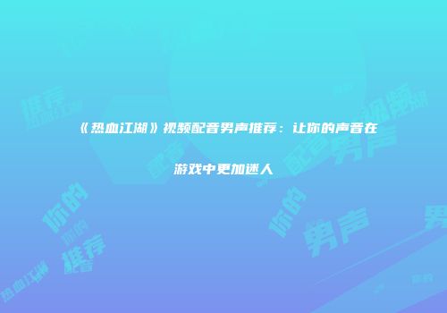 《热血江湖》视频配音男声推荐：让你的声音在游戏中更加迷人
