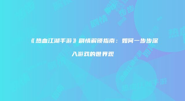 《热血江湖手游》剧情解锁指南：如何一步步深入游戏的世界观