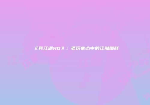 《真江湖HD》：老玩家心中的江湖模样