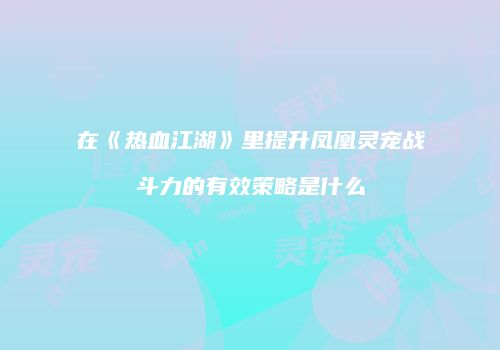 在《热血江湖》里提升凤凰灵宠战斗力的有效策略是什么