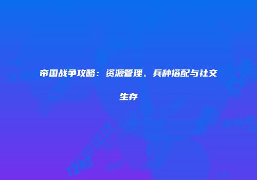 帝国战争攻略：资源管理、兵种搭配与社交生存