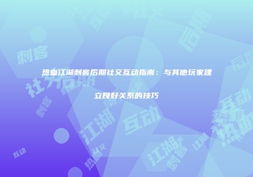 热血江湖刺客后期社交互动指南：与其他玩家建立良好关系的技巧