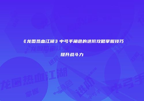 《龙图热血江湖》中弓手角色的进阶攻略掌握技巧提升战斗力