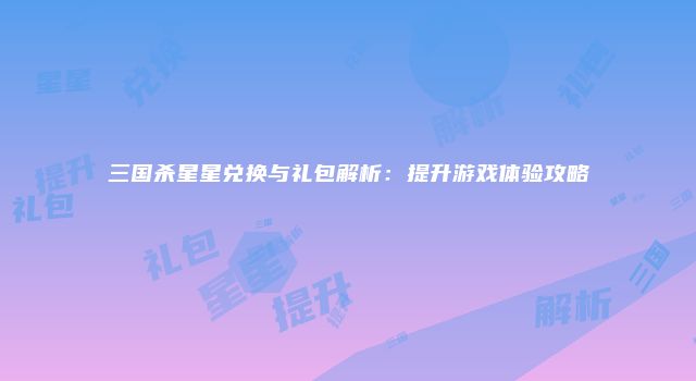 三国杀星星兑换与礼包解析：提升游戏体验攻略