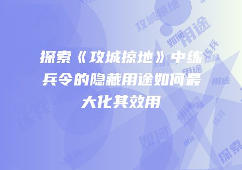 探索《攻城掠地》中练兵令的隐藏用途如何最大化其效用