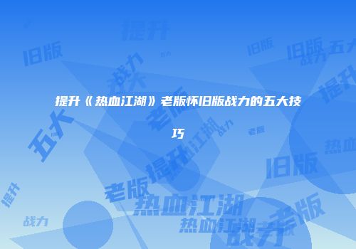 提升《热血江湖》老版怀旧版战力的五大技巧