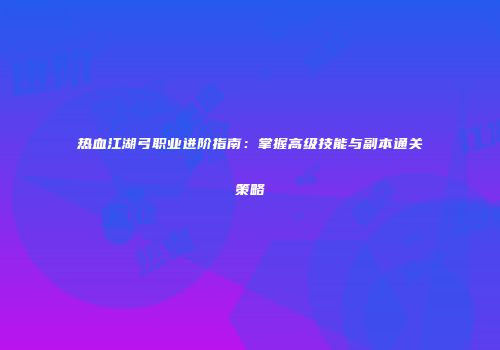 热血江湖弓职业进阶指南：掌握高级技能与副本通关策略