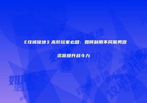 《攻城掠地》高阶玩家必知：如何利用不同服务器资源提升战斗力