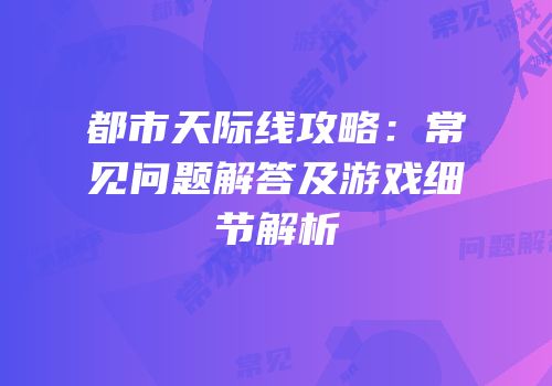 都市天际线攻略：常见问题解答及游戏细节解析