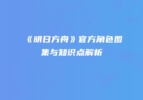 《明日方舟》官方角色图集与知识点解析