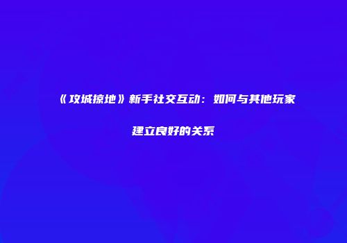 《攻城掠地》新手社交互动：如何与其他玩家建立良好的关系