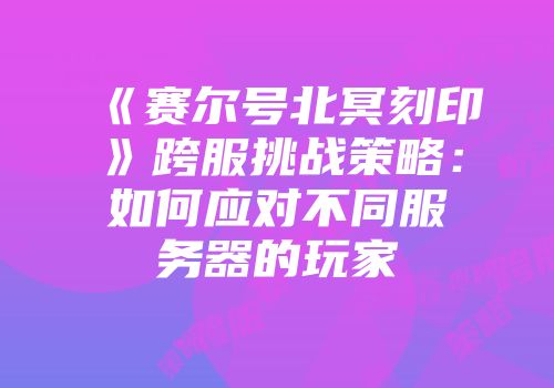 《赛尔号北冥刻印》跨服挑战策略：如何应对不同服务器的玩家