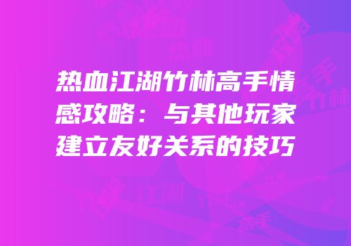 热血江湖竹林高手情感攻略：与其他玩家建立友好关系的技巧