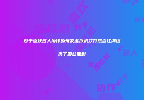 对于喜欢多人协作的玩家虚拟机双开热血江湖提供了哪些便利