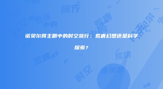 诺贝尔得主眼中的时空旅行：荒唐幻想还是科学探索？