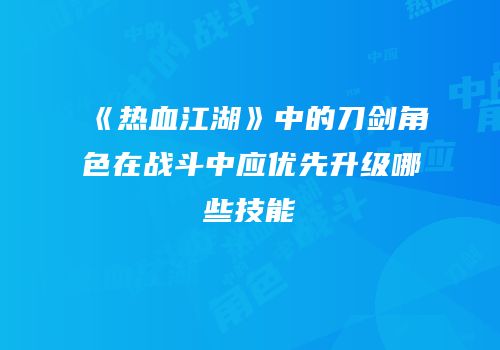 《热血江湖》中的刀剑角色在战斗中应优先升级哪些技能