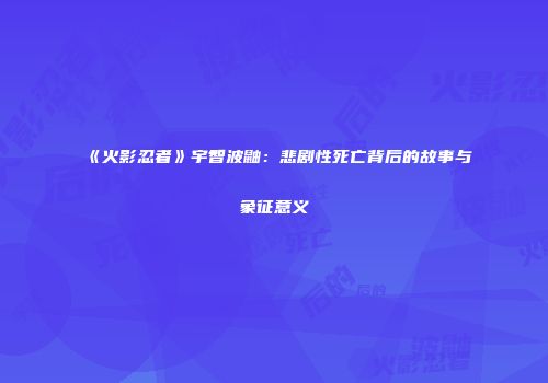 《火影忍者》宇智波鼬：悲剧性死亡背后的故事与象征意义
