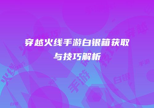 穿越火线手游白银箱获取与技巧解析