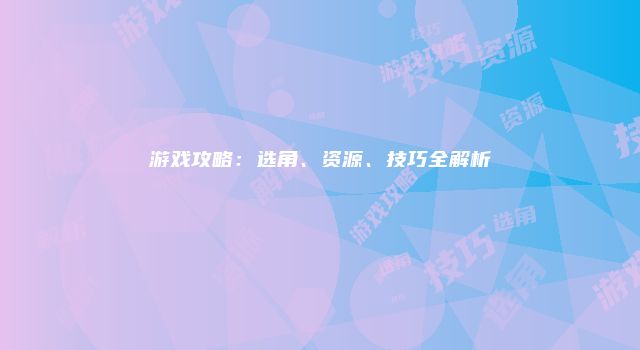 游戏攻略：选角、资源、技巧全解析