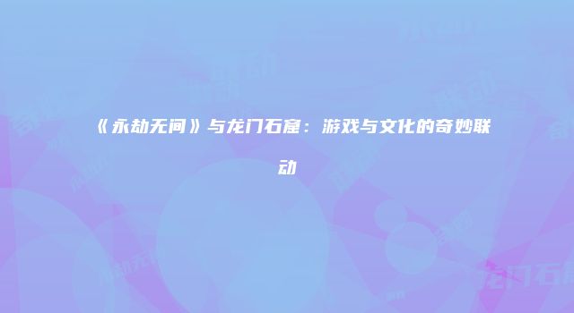 《永劫无间》与龙门石窟：游戏与文化的奇妙联动