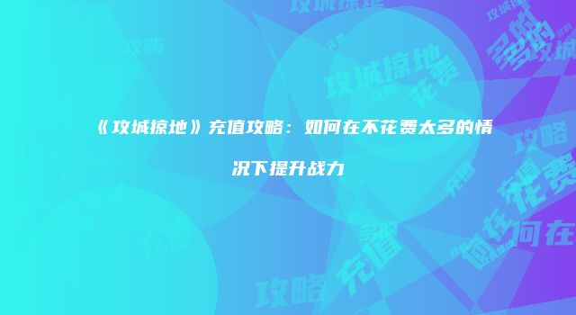 《攻城掠地》充值攻略：如何在不花费太多的情况下提升战力