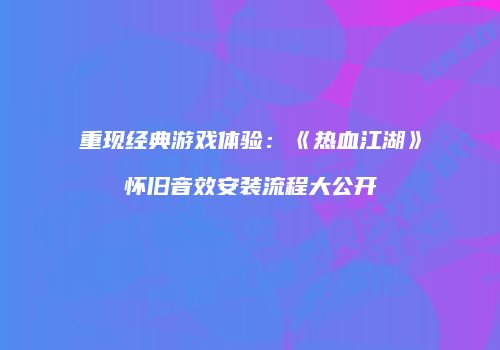 重现经典游戏体验：《热血江湖》怀旧音效安装流程大公开