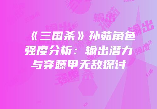 《三国杀》孙茹角色强度分析：输出潜力与穿藤甲无敌探讨