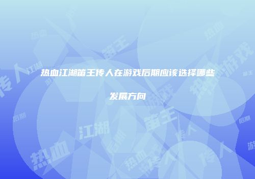 热血江湖笛王传人在游戏后期应该选择哪些发展方向