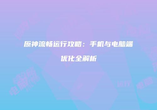 原神流畅运行攻略：手机与电脑端优化全解析