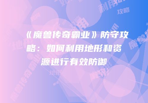 《魔兽传奇霸业》防守攻略：如何利用地形和资源进行有效防御