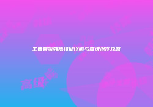 王者荣耀韩信技能详解与高级操作攻略