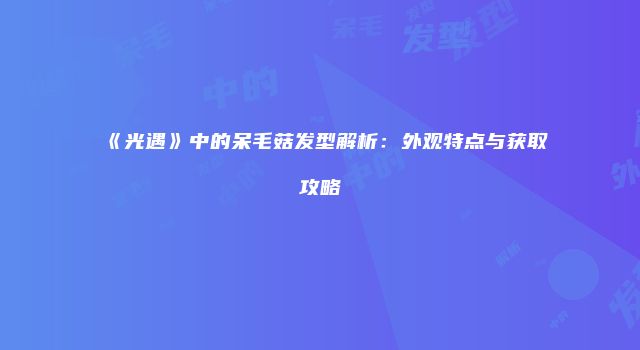 《光遇》中的呆毛菇发型解析：外观特点与获取攻略