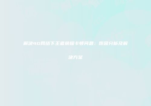 解决4G网络下王者荣耀卡顿问题：原因分析及解决方案