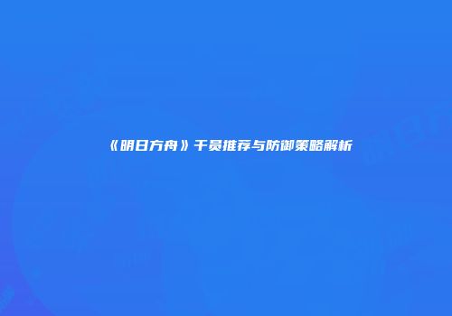 《明日方舟》干员推荐与防御策略解析
