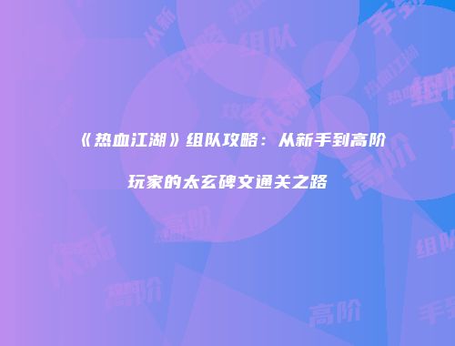 《热血江湖》组队攻略:从新手到高阶玩家的太玄碑文通关之路