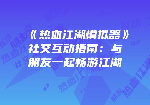 《热血江湖模拟器》社交互动指南：与朋友一起畅游江湖