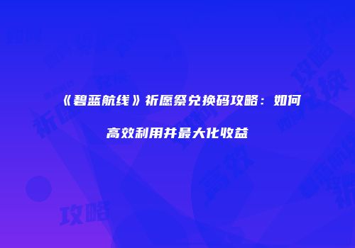 《碧蓝航线》祈愿祭兑换码攻略：如何高效利用并最大化收益